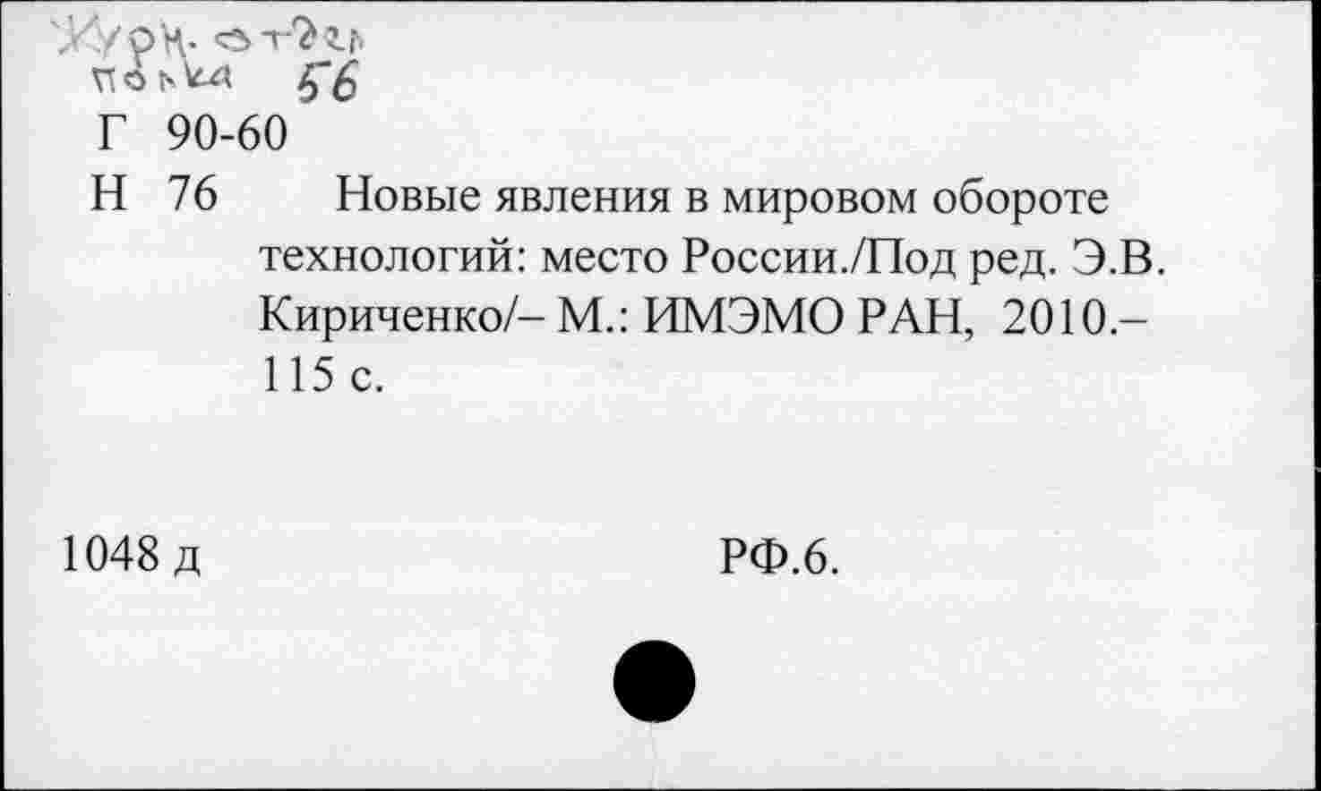 ﻿Х'/рН- от-Ъгг»
Г 90-60
Н 76 Новые явления в мировом обороте технологий: место России./Под ред. Э.В. Кириченко/- М.: ИМЭМО РАН, 2010-115 с.
1048 д
РФ.6.